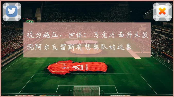 视为施压，世体：马竞方面并未发现阿尔瓦雷斯有想离队的迹象