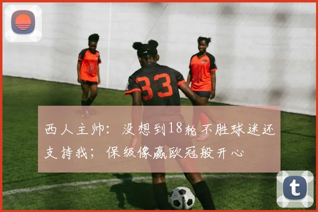 西人主帅：没想到18轮不胜球迷还支持我；保级像赢欧冠般开心